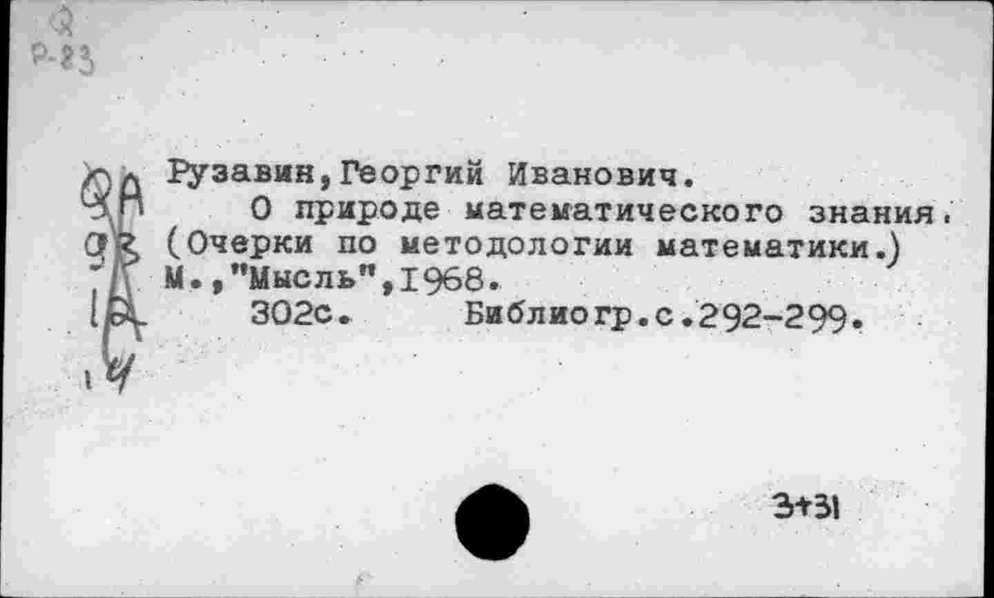 ﻿<2
Гу завин,Георгий Иванович.
О природе математического знания. (Очерки по методологии математики.) М.,"Мысль",1968.
ЗО2с.	Библиогр.с.292-299.
3+31